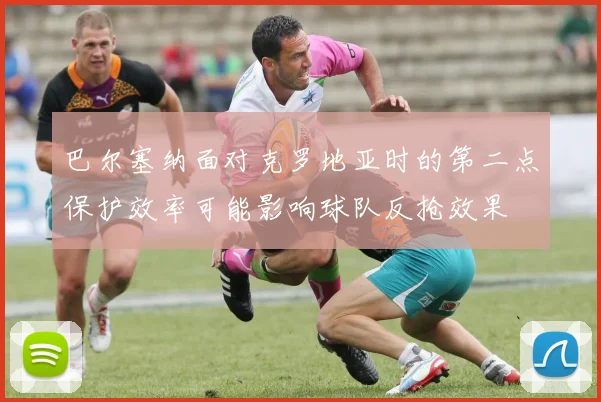 巴尔塞纳面对克罗地亚时的第二点保护效率可能影响球队反抢效果