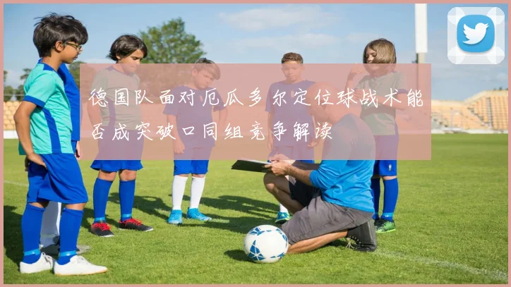 德国队面对厄瓜多尔定位球战术能否成突破口同组竞争解读