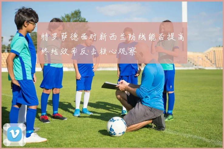 特罗萨德面对新西兰防线能否提高终结效率反击核心观察