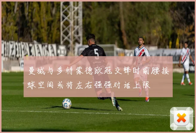 曼城与多特蒙德欧冠交锋时前腰接球空间或将左右强强对话上限