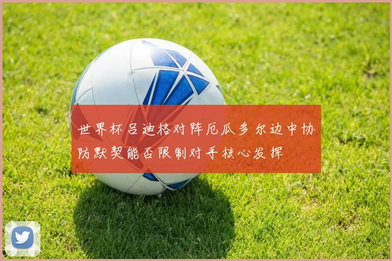 世界杯吕迪格对阵厄瓜多尔边中协防默契能否限制对手核心发挥