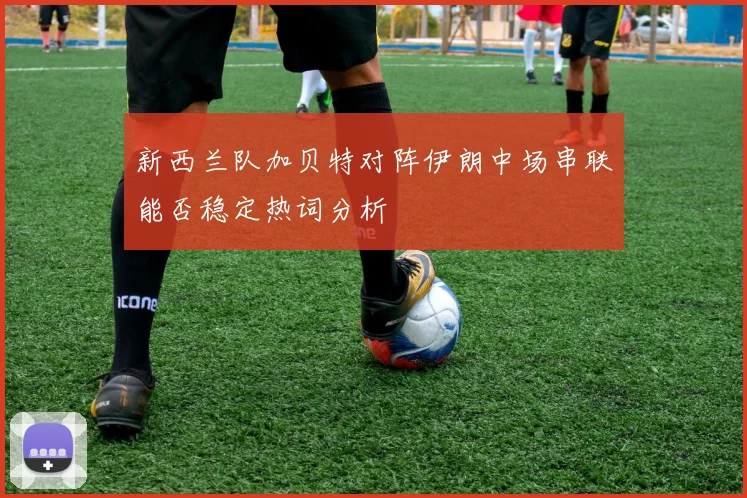 新西兰队加贝特对阵伊朗中场串联能否稳定热词分析