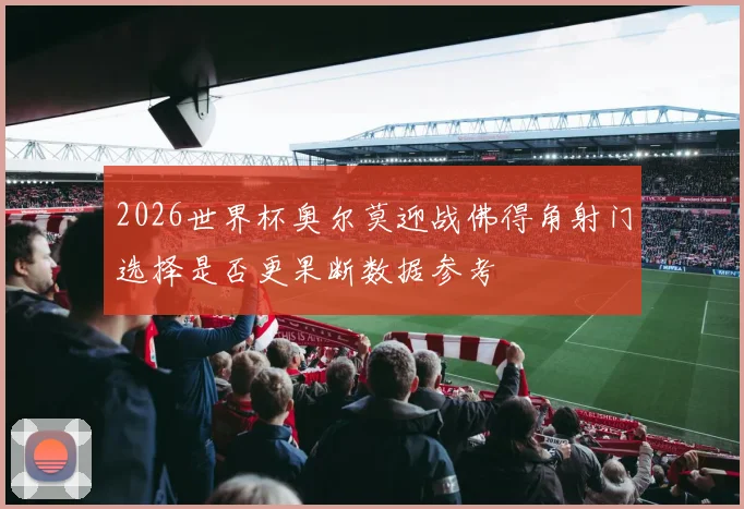 2026世界杯奥尔莫迎战佛得角射门选择是否更果断数据参考