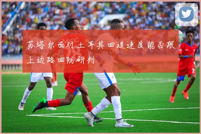 苏塔尔面对土耳其回追速度能否跟上边路回防研判