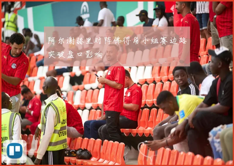 阿尔谢赫里对阵佛得角小组赛边路突破盘口影响