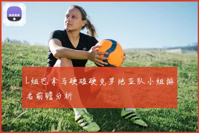 L组巴拿马硬碰硬克罗地亚队小组排名前瞻分析