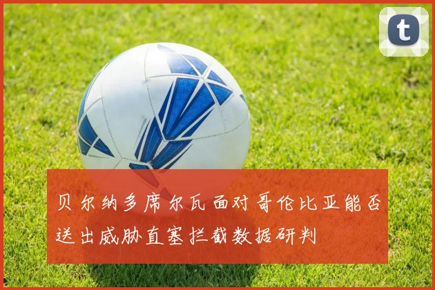 贝尔纳多席尔瓦面对哥伦比亚能否送出威胁直塞拦截数据研判