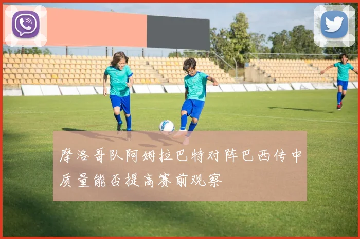 摩洛哥队阿姆拉巴特对阵巴西传中质量能否提高赛前观察