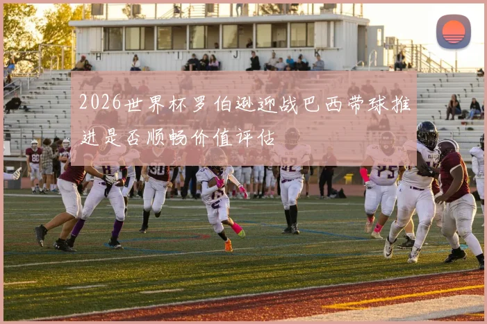 2026世界杯罗伯逊迎战巴西带球推进是否顺畅价值评估