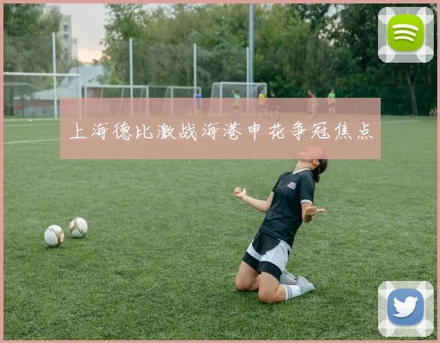 上海德比激战海港申花争冠焦点