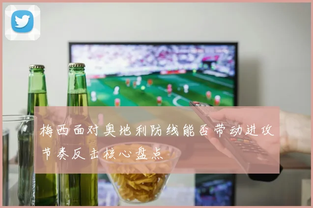 梅西面对奥地利防线能否带动进攻节奏反击核心盘点