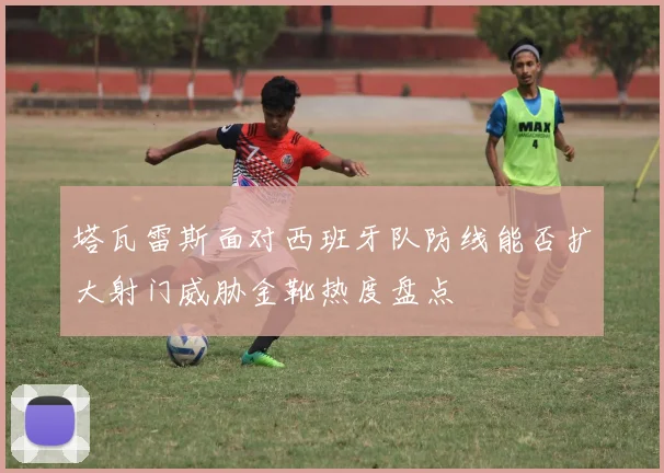 塔瓦雷斯面对西班牙队防线能否扩大射门威胁金靴热度盘点