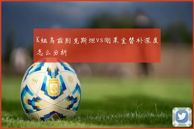 K组乌兹别克斯坦vs刚果金替补深度怎么分析