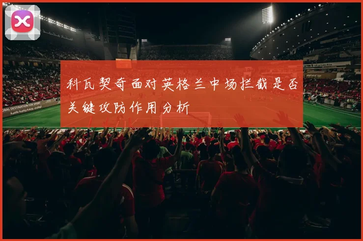 科瓦契奇面对英格兰中场拦截是否关键攻防作用分析