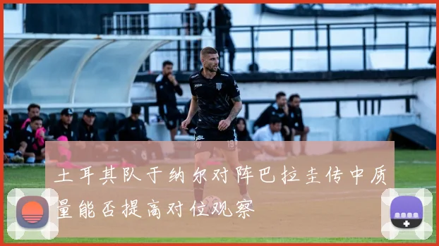 土耳其队于纳尔对阵巴拉圭传中质量能否提高对位观察