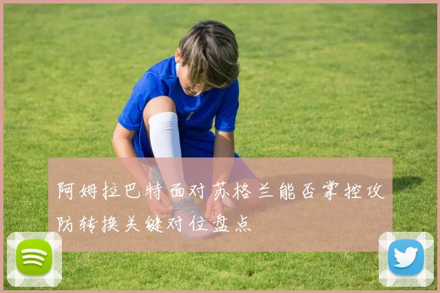 阿姆拉巴特面对苏格兰能否掌控攻防转换关键对位盘点