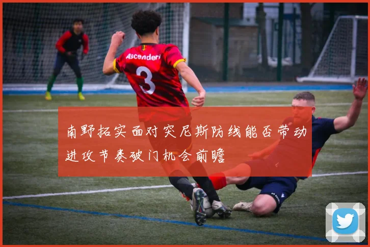 南野拓实面对突尼斯防线能否带动进攻节奏破门机会前瞻