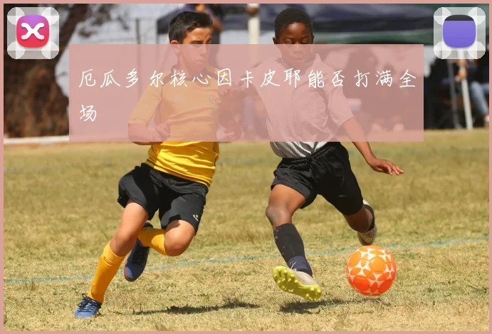 厄瓜多尔核心因卡皮耶能否打满全场