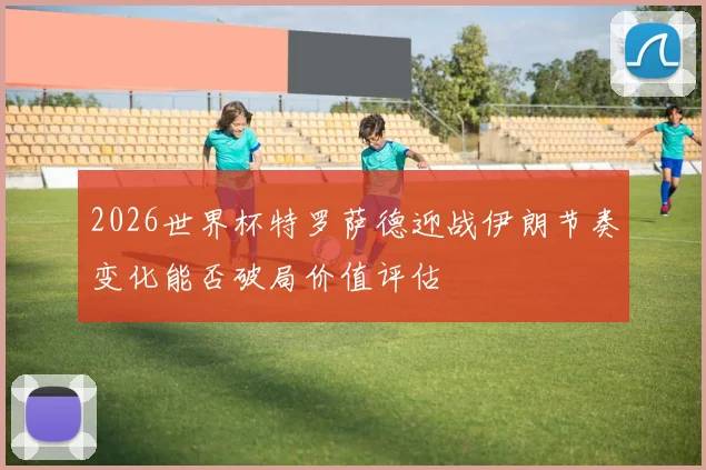 2026世界杯特罗萨德迎战伊朗节奏变化能否破局价值评估