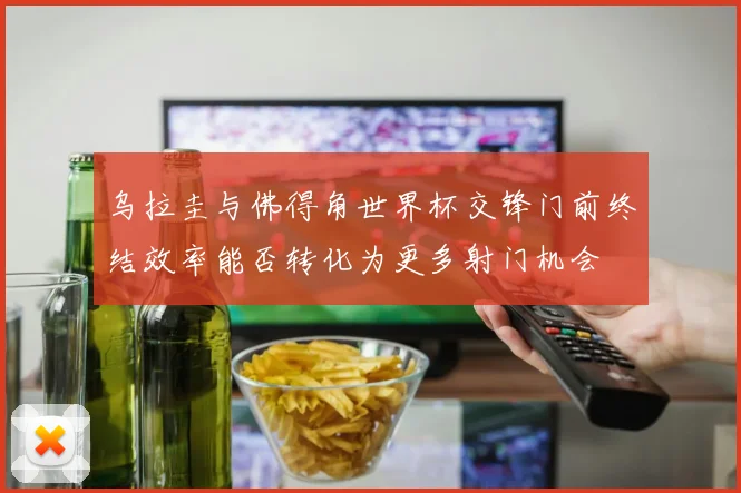 乌拉圭与佛得角世界杯交锋门前终结效率能否转化为更多射门机会