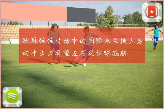 欧冠强强对话中的国际米兰换人后的冲击力有望左右定位球威胁