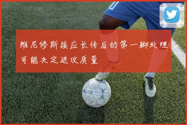 维尼修斯接应长传后的第一脚处理可能决定进攻质量