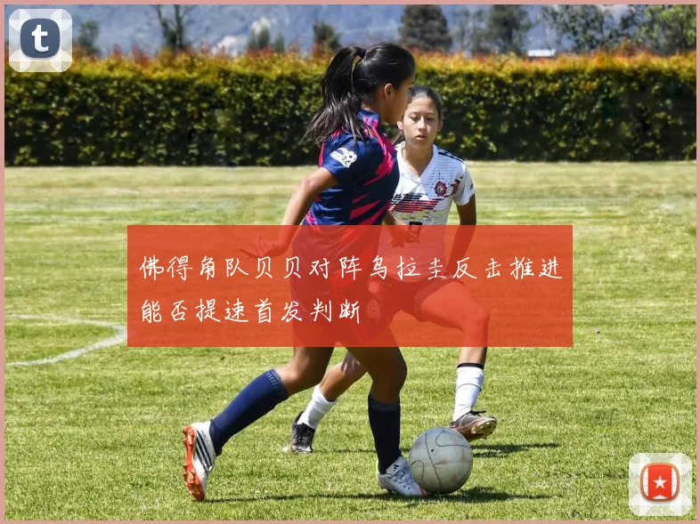 佛得角队贝贝对阵乌拉圭反击推进能否提速首发判断