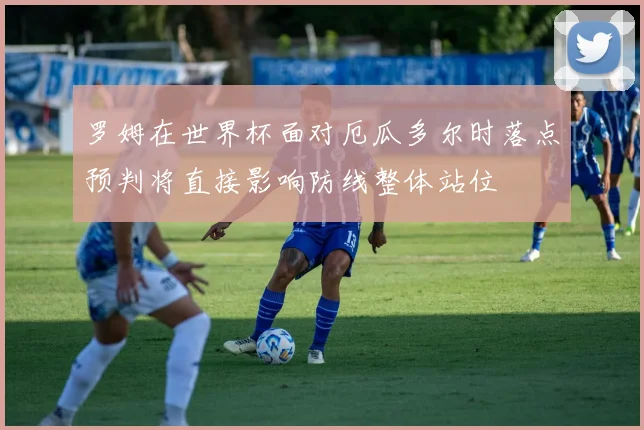 罗姆在世界杯面对厄瓜多尔时落点预判将直接影响防线整体站位