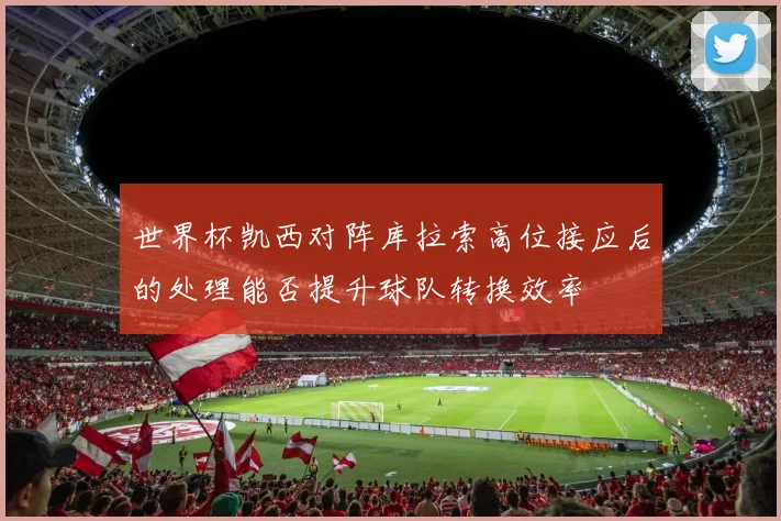 世界杯凯西对阵库拉索高位接应后的处理能否提升球队转换效率