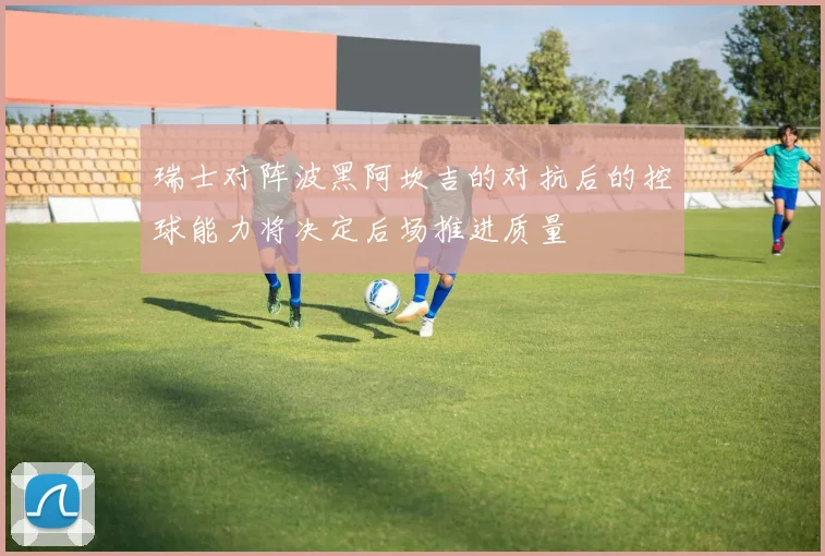瑞士对阵波黑阿坎吉的对抗后的控球能力将决定后场推进质量