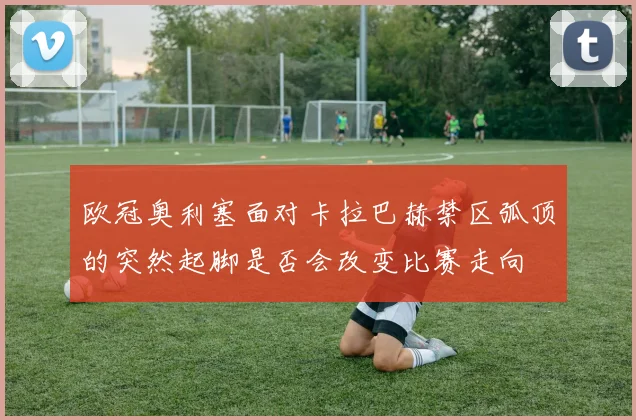 欧冠奥利塞面对卡拉巴赫禁区弧顶的突然起脚是否会改变比赛走向