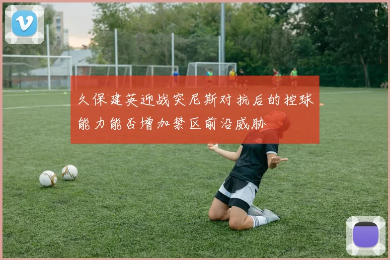 久保建英迎战突尼斯对抗后的控球能力能否增加禁区前沿威胁
