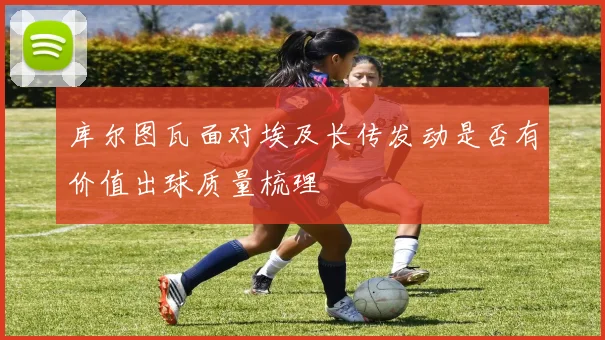 库尔图瓦面对埃及长传发动是否有价值出球质量梳理