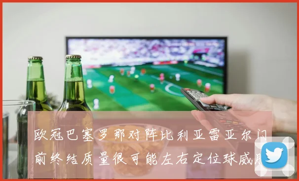 欧冠巴塞罗那对阵比利亚雷亚尔门前终结质量很可能左右定位球威胁