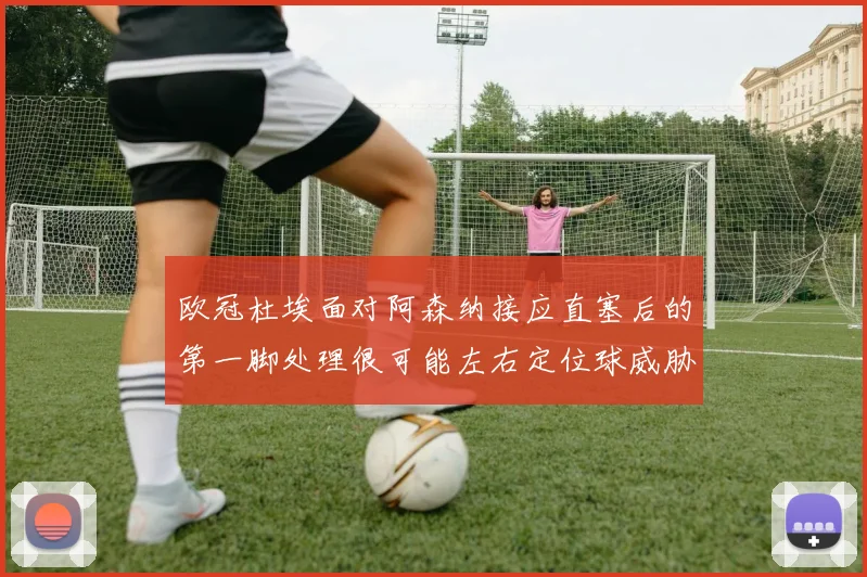 欧冠杜埃面对阿森纳接应直塞后的第一脚处理很可能左右定位球威胁