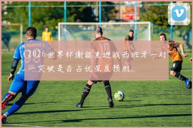 2026世界杯谢赫里迎战西班牙一对一突破是否占优深度预测