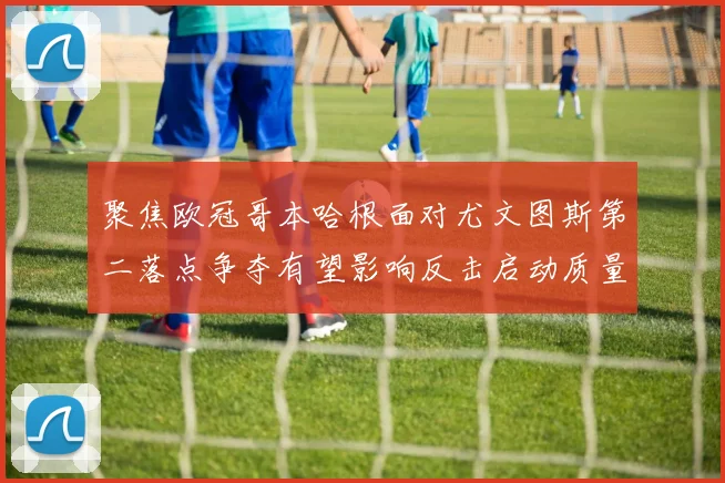 聚焦欧冠哥本哈根面对尤文图斯第二落点争夺有望影响反击启动质量