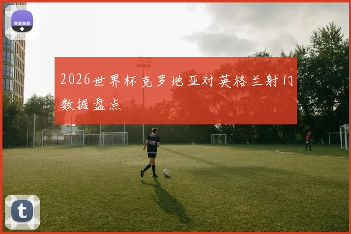 2026世界杯克罗地亚对英格兰射门数据盘点
