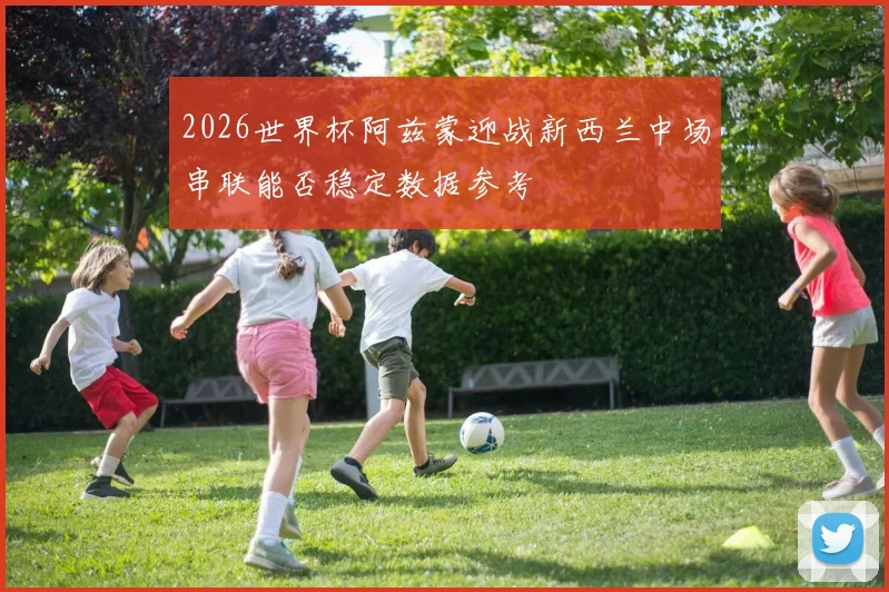 2026世界杯阿兹蒙迎战新西兰中场串联能否稳定数据参考