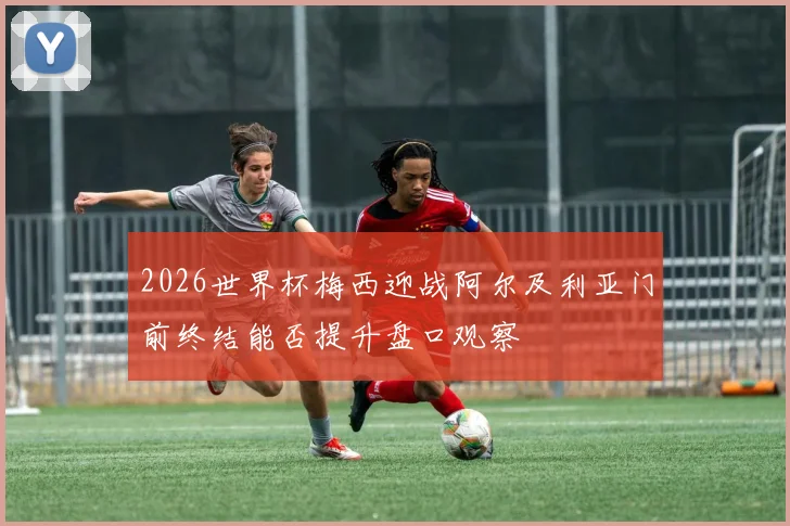 2026世界杯梅西迎战阿尔及利亚门前终结能否提升盘口观察