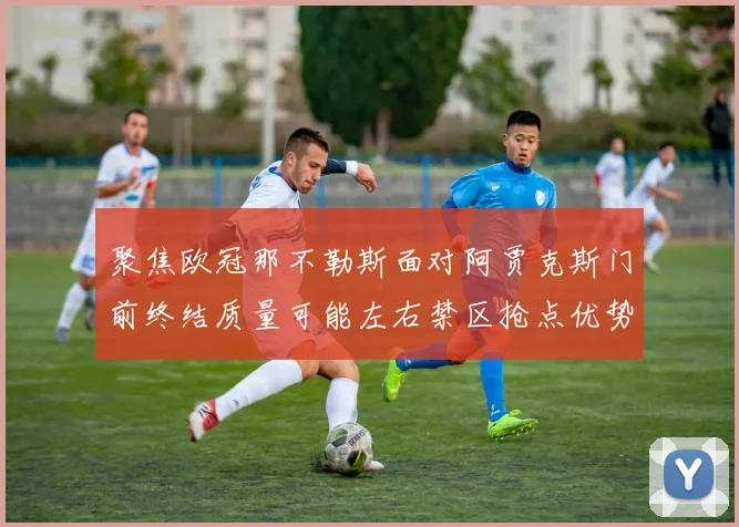 聚焦欧冠那不勒斯面对阿贾克斯门前终结质量可能左右禁区抢点优势