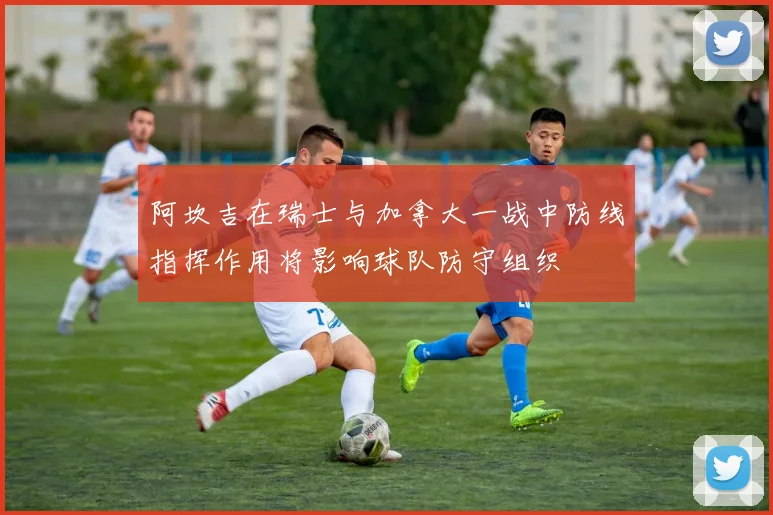 阿坎吉在瑞士与加拿大一战中防线指挥作用将影响球队防守组织