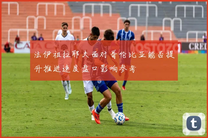 法伊祖拉耶夫面对哥伦比亚能否提升推进速度盘口影响参考