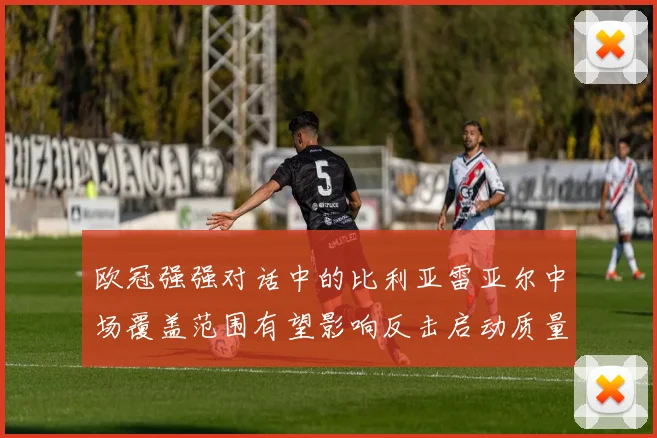 欧冠强强对话中的比利亚雷亚尔中场覆盖范围有望影响反击启动质量