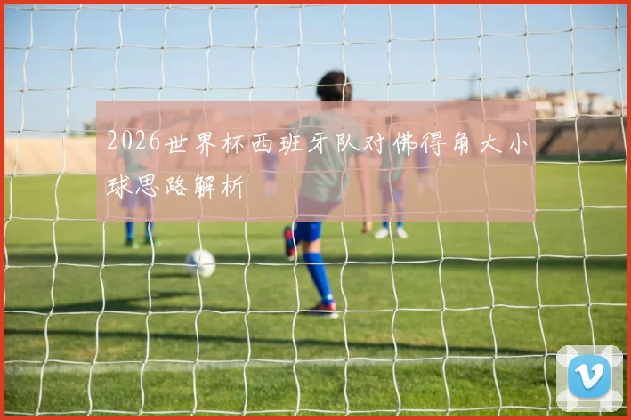 2026世界杯西班牙队对佛得角大小球思路解析