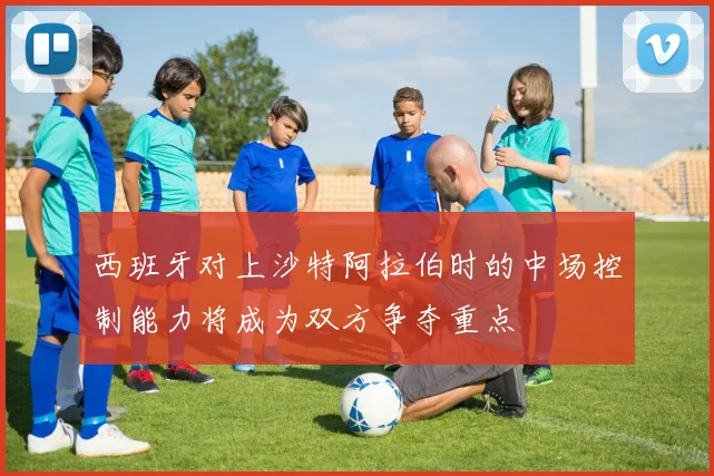 西班牙对上沙特阿拉伯时的中场控制能力将成为双方争夺重点