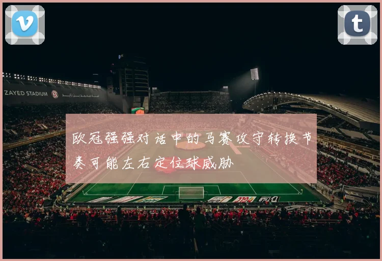 欧冠强强对话中的马赛攻守转换节奏可能左右定位球威胁